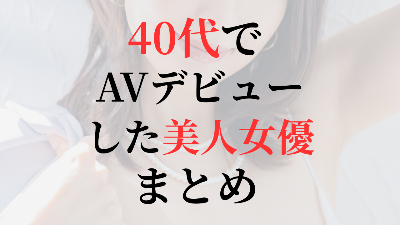 40代でAVデビューした美人女優まとめ｜遅咲き美女の円熟した色気が溢れる厳選AV作品
